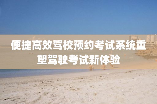 便捷高效驾校预约考试系统重塑驾驶考试新体验