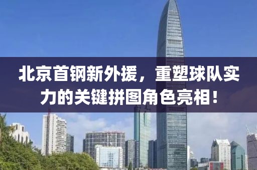 北京首钢新外援，重塑球队实力的关键拼图角色亮相！
