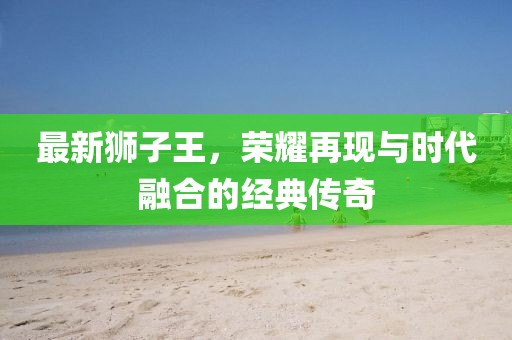 最新狮子王，荣耀再现与时代融合的经典传奇