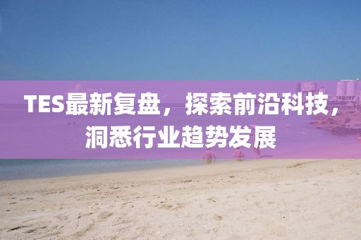 TES最新复盘，探索前沿科技，洞悉行业趋势发展