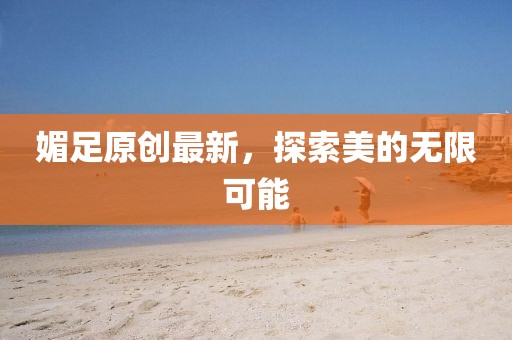 媚足原创最新，探索美的无限可能