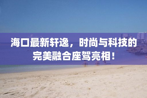 ?？谧钚滦?，时尚与科技的完美融合座驾亮相！