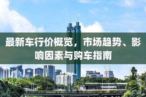 最新车行价概览，市场趋势、影响因素与购车指南