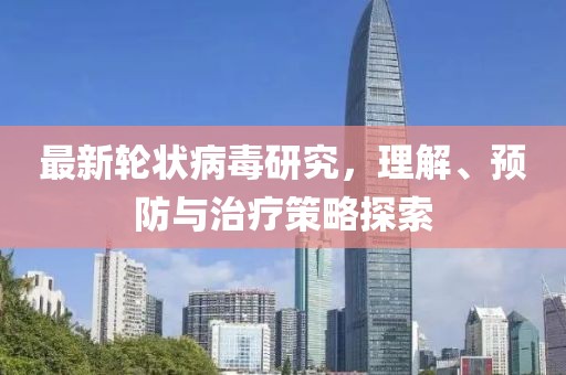 最新轮状病毒研究，理解、预防与治疗策略探索