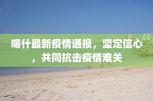 喀什最新疫情通报，坚定信心，共同抗击疫情难关