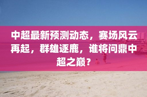 中超最新预测动态，赛场风云再起，群雄逐鹿，谁将问鼎中超之巅？