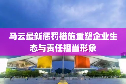 马云最新惩罚措施重塑企业生态与责任担当形象