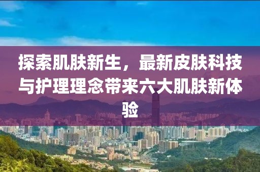 探索肌肤新生，最新皮肤科技与护理理念带来六大肌肤新体验