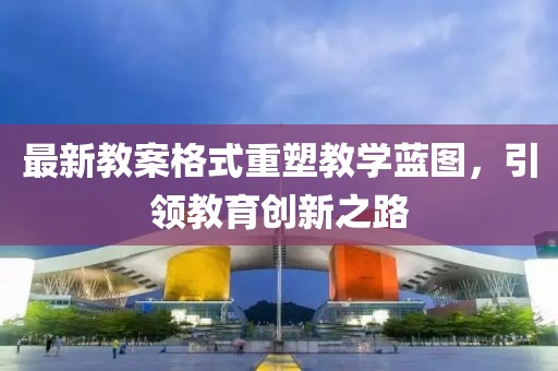 最新教案格式重塑教学蓝图，引领教育创新之路