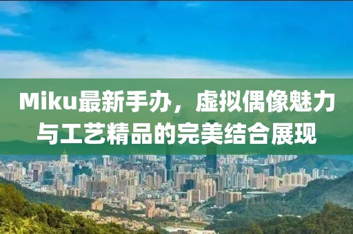 Miku最新手办，虚拟偶像魅力与工艺精品的完美结合展现
