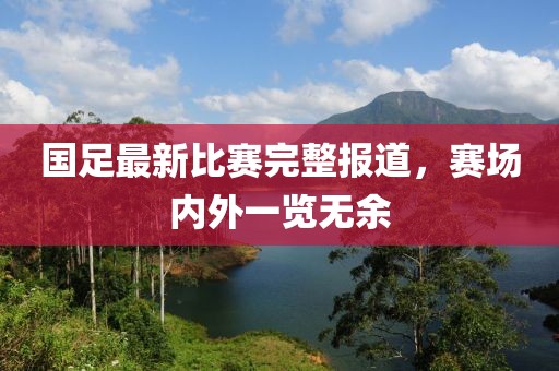 国足最新比赛完整报道，赛场内外一览无余