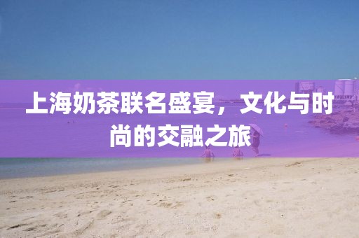 上海奶茶联名盛宴，文化与时尚的交融之旅