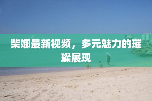 柴娜最新视频，多元魅力的璀璨展现