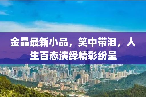 金晶最新小品，笑中带泪，人生百态演绎精彩纷呈