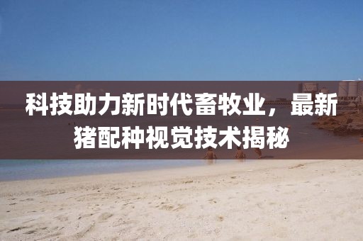 科技助力新时代畜牧业，最新猪配种视觉技术揭秘