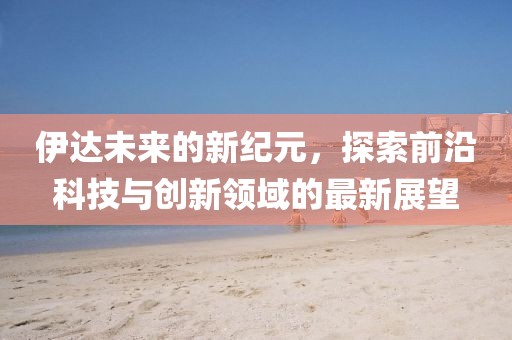 伊达未来的新纪元，探索前沿科技与创新领域的最新展望