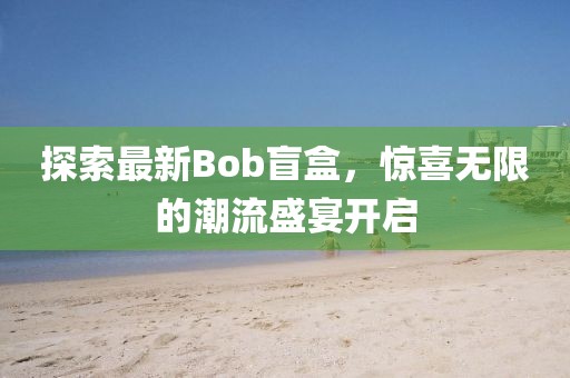 探索最新Bob盲盒，惊喜无限的潮流盛宴开启