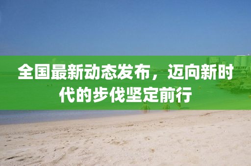 全国最新动态发布，迈向新时代的步伐坚定前行