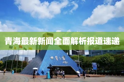 青海最新新闻全面解析报道速递
