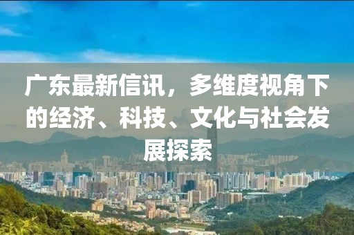 广东最新信讯,多维度视角下的经济、科技、文化与社会发展探索