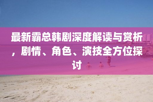 最新霸总韩剧深度解读与赏析，剧情、角色、演技全方位探讨