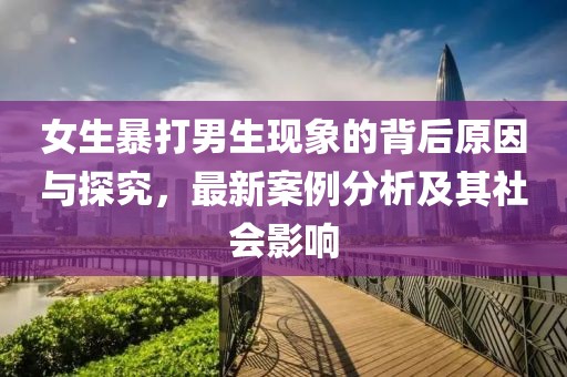 女生暴打男生现象的背后原因与探究，最新案例分析及其社会影响