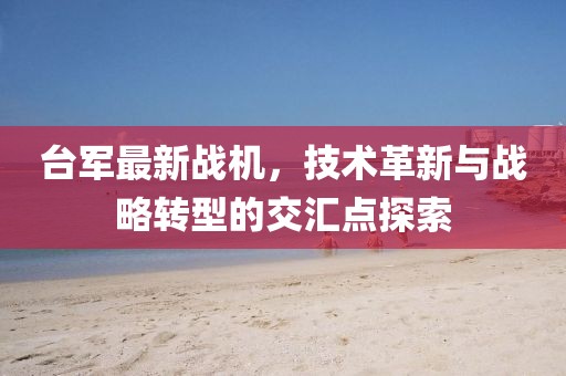 台军最新战机，技术革新与战略转型的交汇点探索