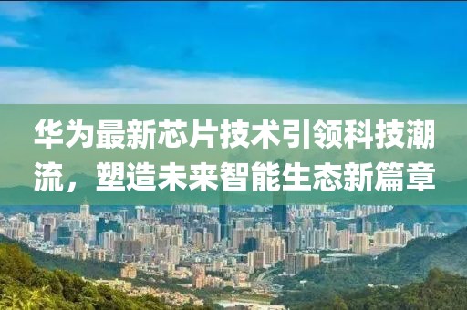 华为最新芯片技术引领科技潮流，塑造未来智能生态新篇章