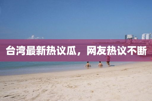 台湾最新热议瓜，网友热议不断