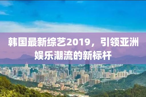 韩国最新综艺2019，引领亚洲娱乐潮流的新标杆