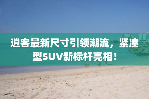 逍客最新尺寸引领潮流，紧凑型SUV新标杆亮相！