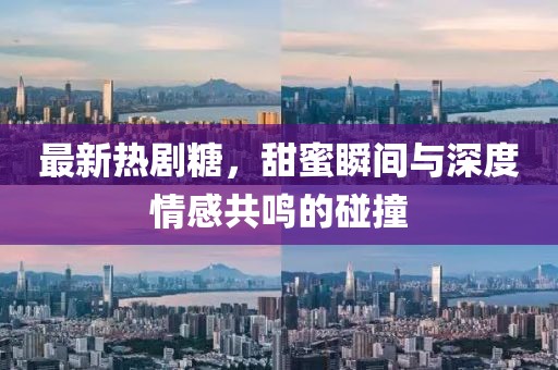 最新热剧糖，甜蜜瞬间与深度情感共鸣的碰撞