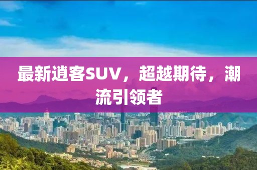 最新逍客SUV，超越期待，潮流引领者