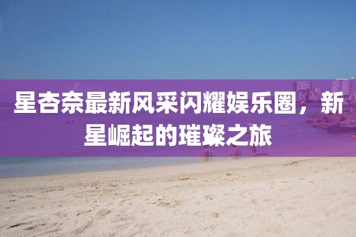 星杏奈最新风采闪耀娱乐圈，新星崛起的璀璨之旅