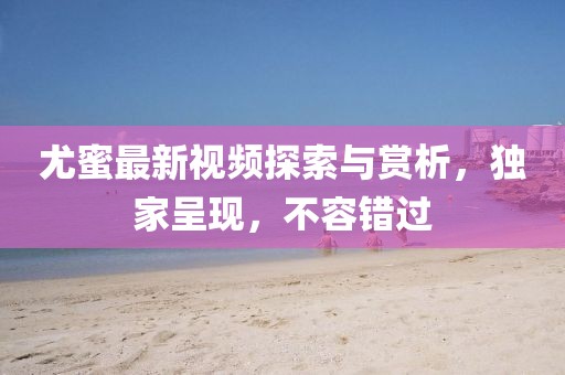 尤蜜最新视频探索与赏析，独家呈现，不容错过