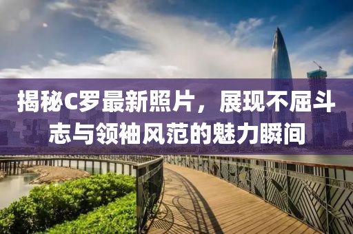 揭秘C罗最新照片，展现不屈斗志与领袖风范的魅力瞬间