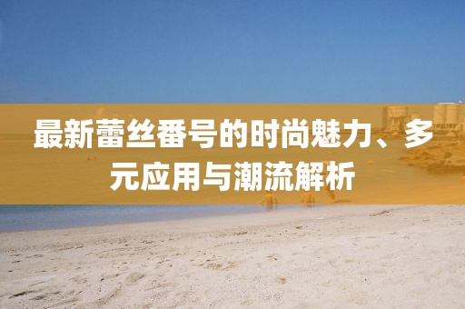 最新蕾丝番号的时尚魅力、多元应用与潮流解析