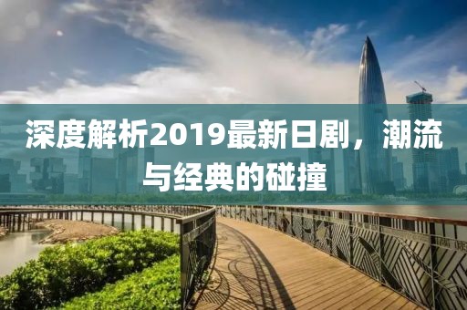 深度解析2019最新日剧，潮流与经典的碰撞