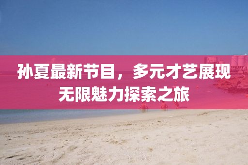 孙夏最新节目，多元才艺展现无限魅力探索之旅