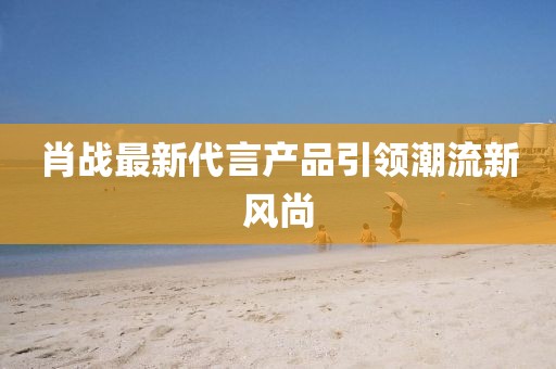 肖战最新代言产品引领潮流新风尚