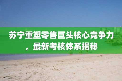 苏宁重塑零售巨头核心竞争力，最新考核体系揭秘