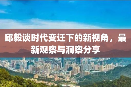 邱毅谈时代变迁下的新视角，最新观察与洞察分享
