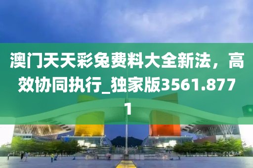 澳门天天彩兔费料大全新法,高效协同执行_独家版3561.8771