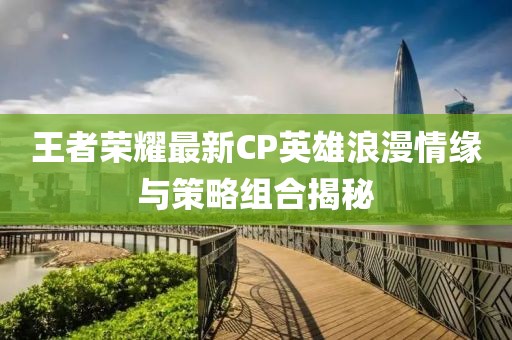 王者荣耀最新CP英雄浪漫情缘与策略组合揭秘
