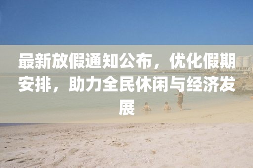 最新放假通知公布，优化假期安排，助力全民休闲与经济发展