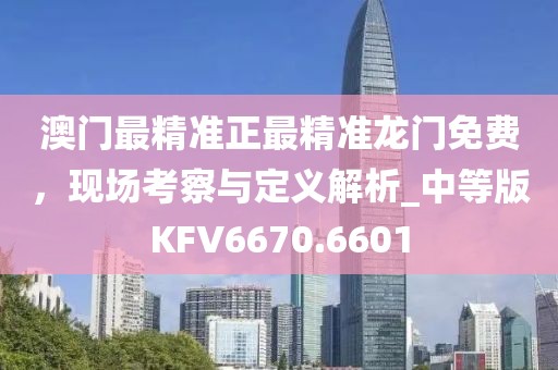 澳门最精准正最精准龙门免费，现场考察与定义解析_中等版KFV6670.6601
