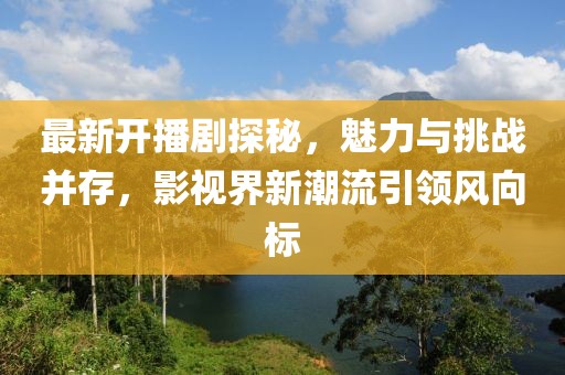 最新开播剧探秘，魅力与挑战并存，影视界新潮流引领风向标