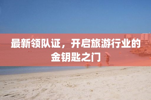 最新领队证，开启旅游行业的金钥匙之门