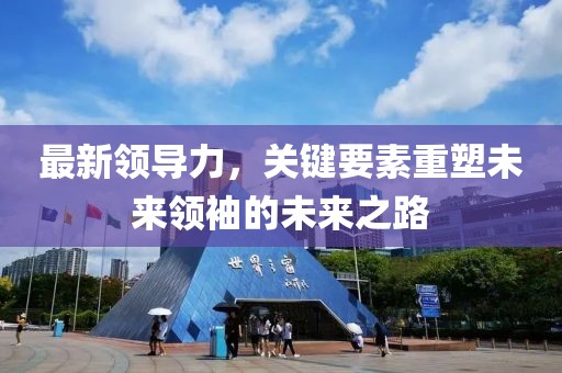 最新领导力，关键要素重塑未来领袖的未来之路