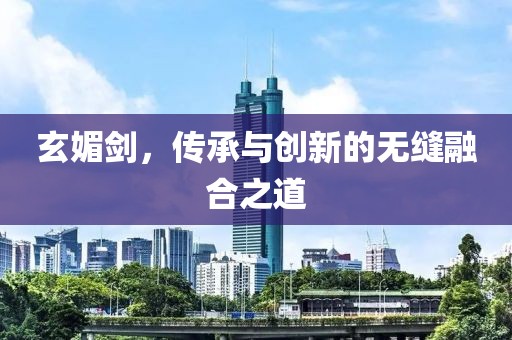 玄媚剑，传承与创新的无缝融合之道